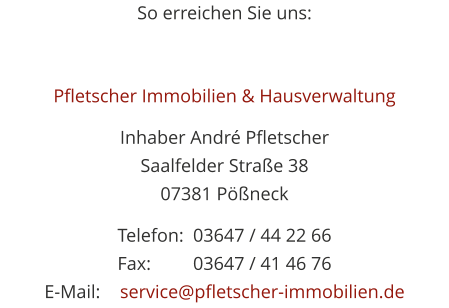 So erreichen Sie uns:  Pfletscher Immobilien & Hausverwaltung Inhaber Andr PfletscherSaalfelder Strae 3807381 Pneck Telefon:	03647 / 44 22 66Fax:		03647 / 41 46 76E-Mail: 	service@pfletscher-immobilien.de